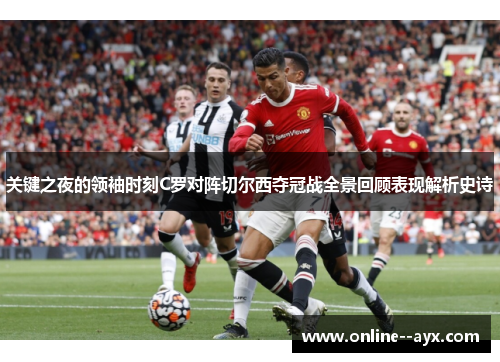 关键之夜的领袖时刻C罗对阵切尔西夺冠战全景回顾表现解析史诗 关键之夜的领袖时刻C罗对阵切尔西夺冠战全景回顾表现解析史诗