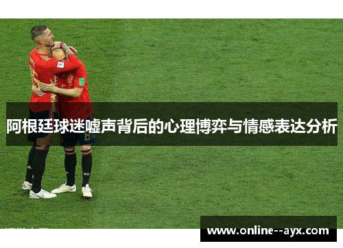 阿根廷球迷嘘声背后的心理博弈与情感表达分析