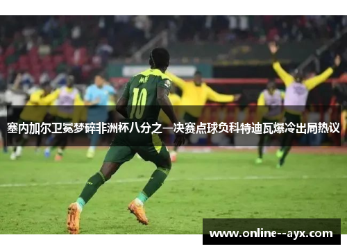 塞内加尔卫冕梦碎非洲杯八分之一决赛点球负科特迪瓦爆冷出局热议 塞内加尔卫冕梦碎非洲杯八分之一决赛点球负科特迪瓦爆冷出局热议