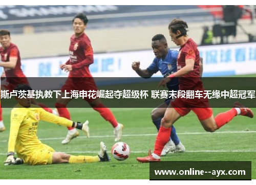 斯卢茨基执教下上海申花崛起夺超级杯 联赛末段翻车无缘中超冠军 斯卢茨基执教下上海申花崛起夺超级杯 联赛末段翻车无缘中超冠军