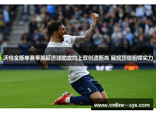 沃特金斯单赛季英超进球助攻均上双创造新高 展现顶级前锋实力 沃特金斯单赛季英超进球助攻均上双创造新高 展现顶级前锋实力