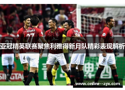 亚冠精英联赛聚焦利雅得新月队精彩表现解析 亚冠精英联赛聚焦利雅得新月队精彩表现解析