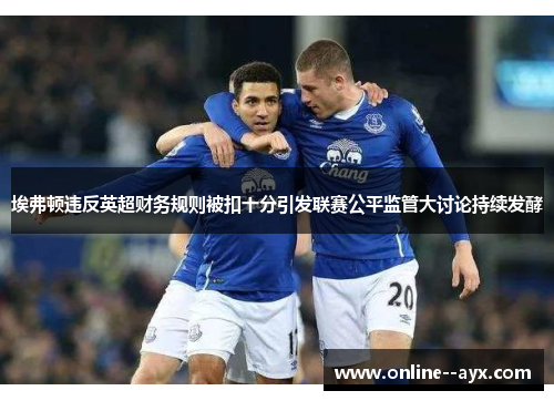 埃弗顿违反英超财务规则被扣十分引发联赛公平监管大讨论持续发酵 埃弗顿违反英超财务规则被扣十分引发联赛公平监管大讨论持续发酵