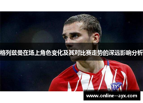 格列兹曼在场上角色变化及其对比赛走势的深远影响分析