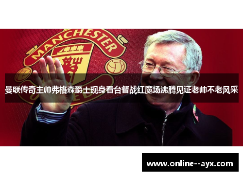 曼联传奇主帅弗格森爵士现身看台督战红魔场沸腾见证老帅不老风采