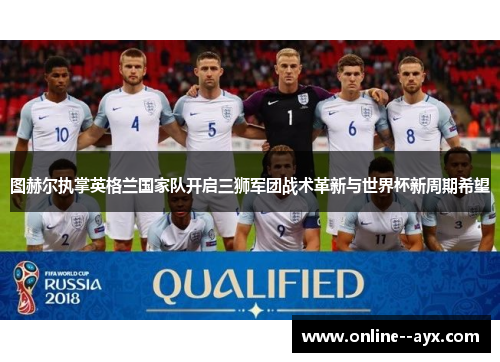 图赫尔执掌英格兰国家队开启三狮军团战术革新与世界杯新周期希望